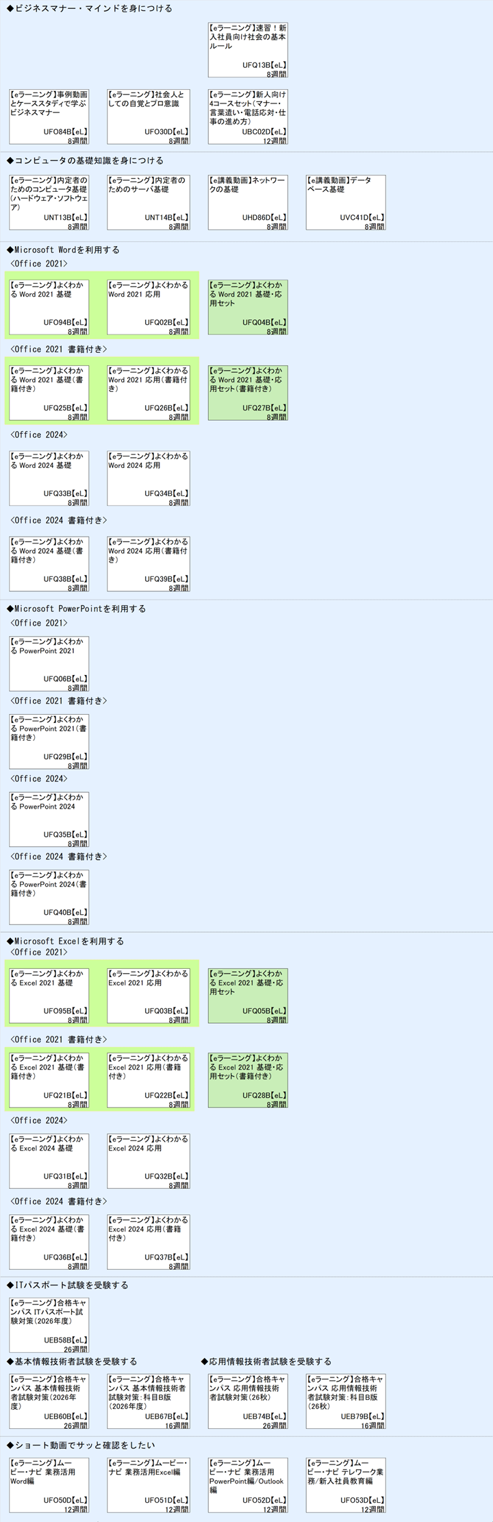 ◆ビジネスマナー・マインドを身につける\n◆コンピュータの基礎知識を身につける\n◆Microsoft Wordを利用する\n<Office 2021>\n1\n<Office 2021 書籍付き>\n1\n<Office 2024>\n<Office 2024 書籍付き>\n◆Microsoft PowerPointを利用する\n<Office 2021>\n<Office 2021 書籍付き>\n<Office 2024>\n<Office 2024 書籍付き>\n◆Microsoft Excelを利用する\n1\n<Office 2021 書籍付き>\n1\n<Office 2024>\n<Office 2024 書籍付き>\n◆ITパスポート試験を受験する\n◆基本情報技術者試験を受験する\n◆ショート動画でサッと確認をしたい